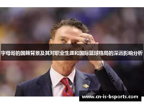 字母哥的国籍背景及其对职业生涯和国际篮球格局的深远影响分析