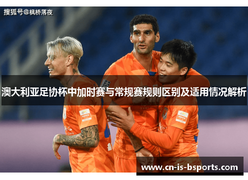 澳大利亚足协杯中加时赛与常规赛规则区别及适用情况解析