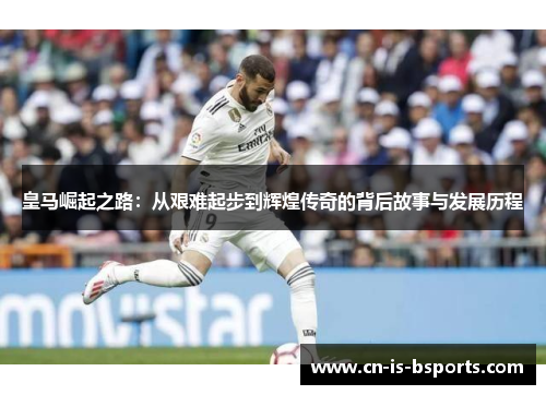 皇马崛起之路：从艰难起步到辉煌传奇的背后故事与发展历程