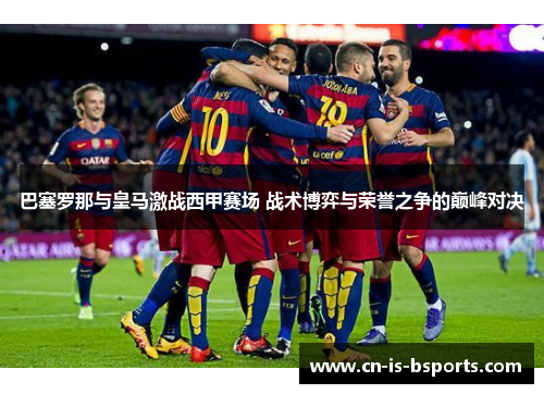 巴塞罗那与皇马激战西甲赛场 战术博弈与荣誉之争的巅峰对决