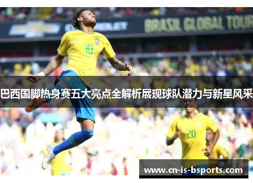 巴西国脚热身赛五大亮点全解析展现球队潜力与新星风采