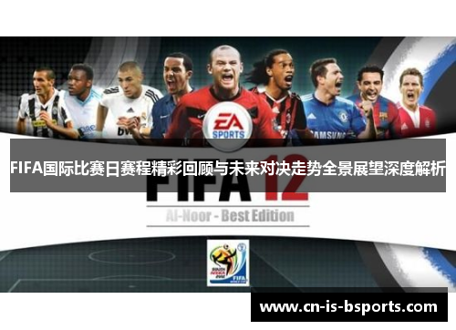 FIFA国际比赛日赛程精彩回顾与未来对决走势全景展望深度解析