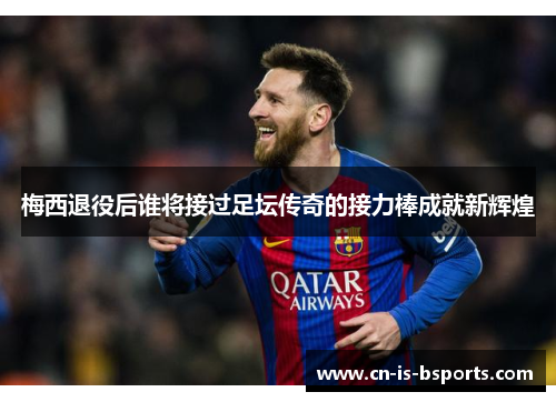 梅西退役后谁将接过足坛传奇的接力棒成就新辉煌
