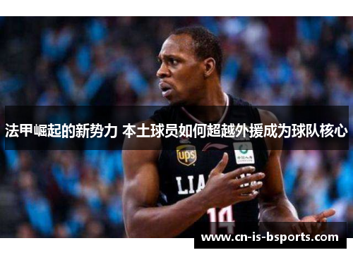 法甲崛起的新势力 本土球员如何超越外援成为球队核心