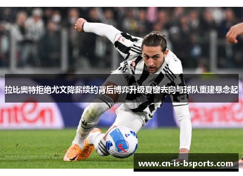 拉比奥特拒绝尤文降薪续约背后博弈升级夏窗去向与球队重建悬念起