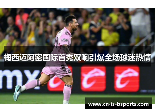梅西迈阿密国际首秀双响引爆全场球迷热情