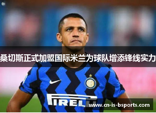 桑切斯正式加盟国际米兰为球队增添锋线实力 桑切斯正式加盟国际米兰为球队增添锋线实力