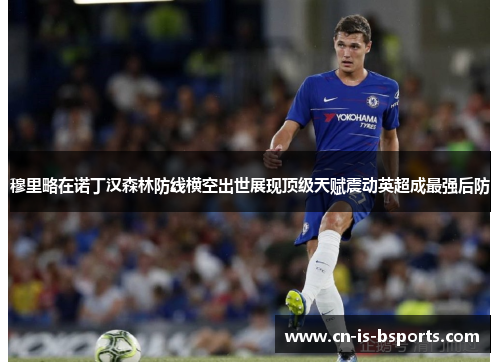 穆里略在诺丁汉森林防线横空出世展现顶级天赋震动英超成最强后防 穆里略在诺丁汉森林防线横空出世展现顶级天赋震动英超成最强后防