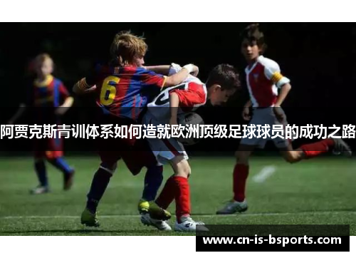 阿贾克斯青训体系如何造就欧洲顶级足球球员的成功之路
